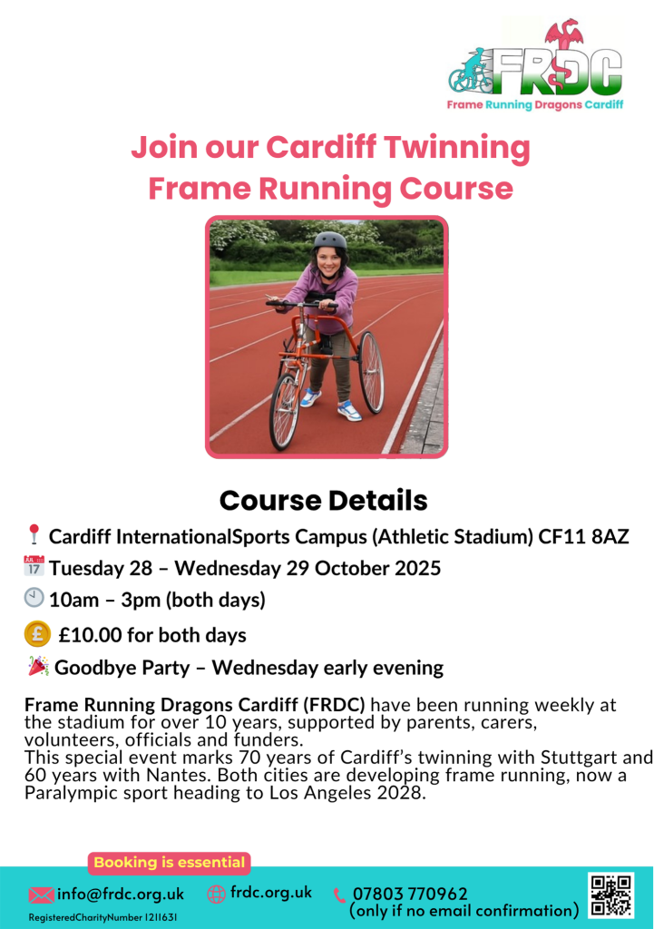 Join our Cardiff Twinning Frame Running Course
Course Details
Frame Running Dragons Cardiff (FRDC) have been running weekly at the stadium for over 10 years, supported by parents, carers, volunteers, officials and funders. This special event marks 70 years of Cardiff’s twinning with Stuttgart and 60 years with Nantes. Both cities are developing frame running, now a Paralympic sport heading to Los Angeles 2028.
📍 📅 🕙
🎉
Cardiff InternationalSports Campus (Athletic Stadium) CF11 8AZ Tuesday 28 – Wednesday 29 October 2025 10am – 3pm (both days)
£10.00 for both days
Goodbye Party – Wednesday early evening