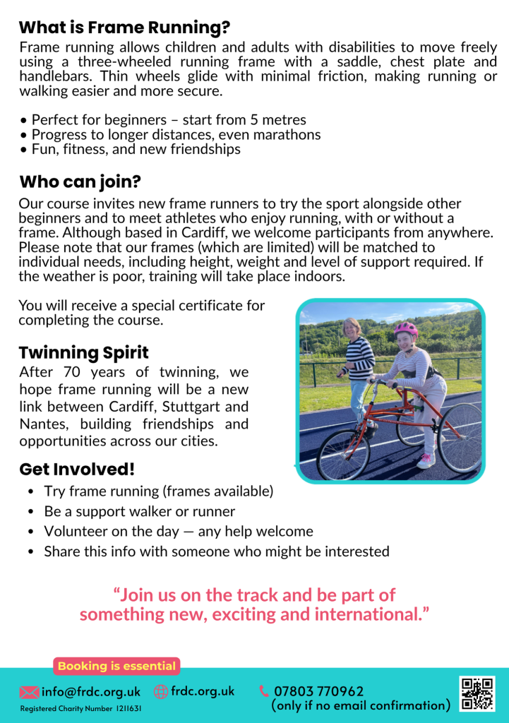 
info@frdc.org.uk

After 70 years of twinning, we hope frame running will be a new link between Cardiff, Stuttgart and Nantes, building friendships and opportunities across our cities.
What is Frame Running?

Frame running allows children and adults with disabilities to move freely using a three-wheeled running frame with a saddle, chest plate and handlebars. Thin wheels glide with minimal friction, making running or walking easier and more secure.

• Perfect for beginners – start from 5 metres
• Progress to longer distances, even marathons
• Fun, fitness, and new friendships
Our course invites new frame runners to try the sport alongside other beginners and to meet athletes who enjoy running, with or without a frame. Although based in Cardiff, we welcome participants from anywhere. Please note that our frames (which are limited) will be matched to individual needs, including height, weight and level of support required. If the weather is poor, training will take place indoors.

You will receive a special certificate for 
completing the course.
Get Involved!
Try frame running (frames available)
Be a support walker or runner
Volunteer on the day — any help welcome
Share this info with someone who might be interested
Who can join?
Twinning Spirit
Booking is essential
frdc.org.uk
Registered Charity Number  1211631
07803 770962 
(only if no email confirmation)
“Join us on the track and be part of something new, exciting and international.”